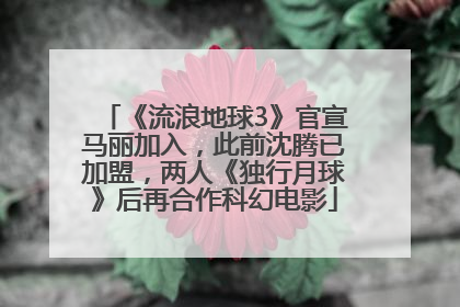 《流浪地球3》官宣马丽加入，此前沈腾已加盟，两人《独行月球》后再合作科幻电影
