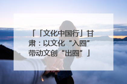 「文化中国行」甘肃：以文化“入圈”带动文创“出圈”