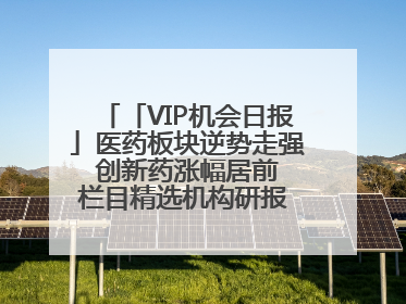 「VIP机会日报」医药板块逆势走强 创新药涨幅居前 栏目精选机构研报 优质公司区间最高涨34.9%