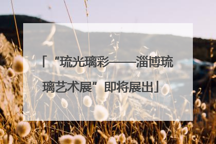 “琉光璃彩——淄博琉璃艺术展”即将展出