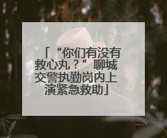 “你们有没有救心丸？”聊城交警执勤岗内上演紧急救助