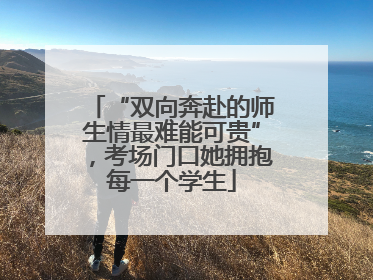 “双向奔赴的师生情最难能可贵”，考场门口她拥抱每一个学生