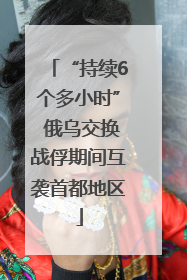 “持续6个多小时” 俄乌交换战俘期间互袭首都地区