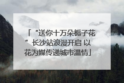 “送你十万朵栀子花”长沙站浪漫开启 以花为媒传递城市温情