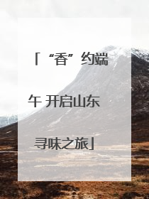 “香”约端午 开启山东寻味之旅