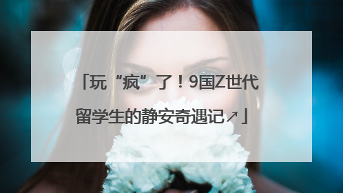 玩“疯”了！9国Z世代留学生的静安奇遇记↗