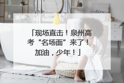 现场直击！泉州高考“名场面”来了！加油，少年！