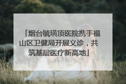 烟台毓璜顶医院携手福山区卫健局开展义诊，共筑基层医疗新高地