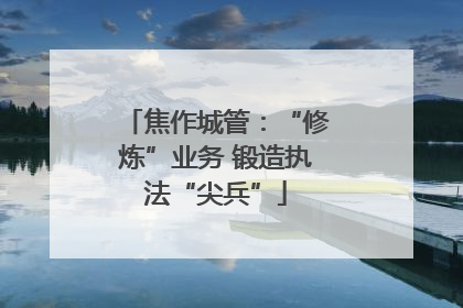 焦作城管：“修炼”业务 锻造执法“尖兵”