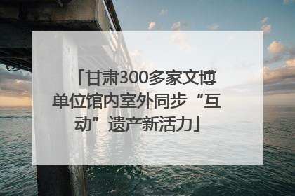 甘肃300多家文博单位馆内室外同步“互动”遗产新活力
