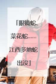 眼镜蛇、菜花蛇……江西多地蛇出没