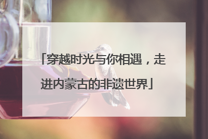穿越时光与你相遇，走进内蒙古的非遗世界