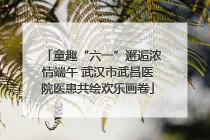 童趣“六一”邂逅浓情端午 武汉市武昌医院医患共绘欢乐画卷