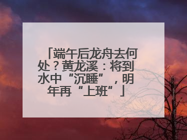 端午后龙舟去何处？黄龙溪：将到水中“沉睡”，明年再“上班”