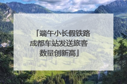 端午小长假铁路成都车站发送旅客数量创新高