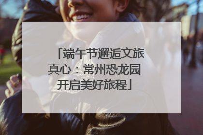 端午节邂逅文旅真心：常州恐龙园开启美好旅程