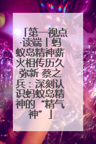 第一视点·读端丨蚂蚁岛精神薪火相传历久弥新 蔡之兵：深刻认识蚂蚁岛精神的“精气神”