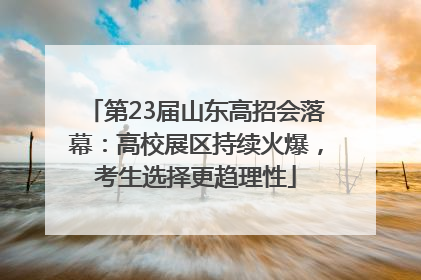 第23届山东高招会落幕：高校展区持续火爆，考生选择更趋理性