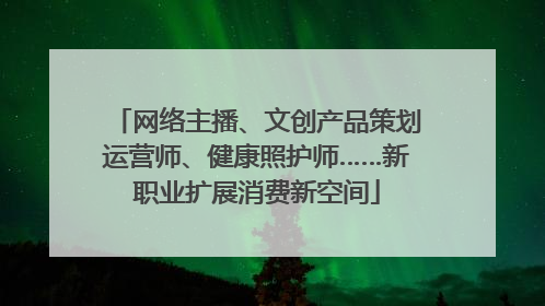 网络主播、文创产品策划运营师、健康照护师……新职业扩展消费新空间