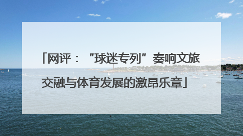网评：“球迷专列”奏响文旅交融与体育发展的激昂乐章