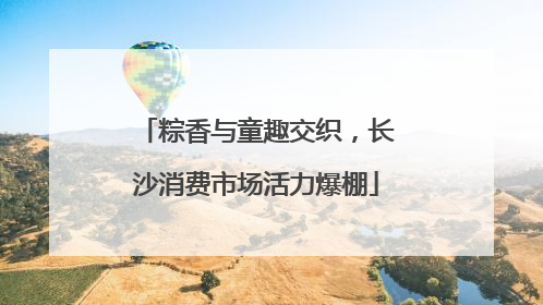 粽香与童趣交织，长沙消费市场活力爆棚