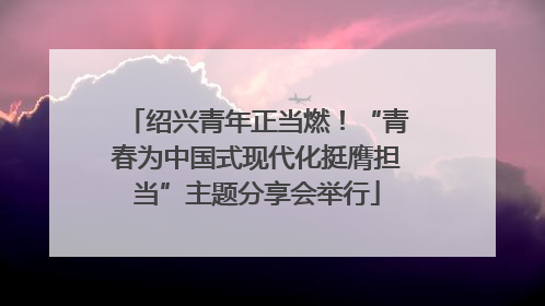 绍兴青年正当燃！“青春为中国式现代化挺膺担当”主题分享会举行