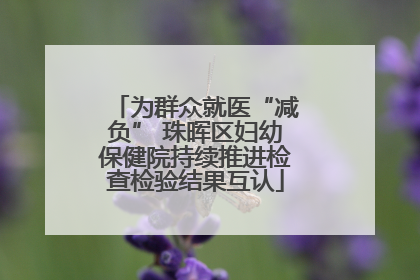 为群众就医“减负” 珠晖区妇幼保健院持续推进检查检验结果互认
