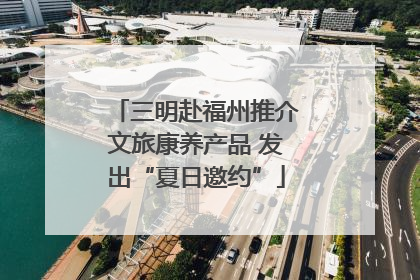 三明赴福州推介文旅康养产品 发出“夏日邀约”