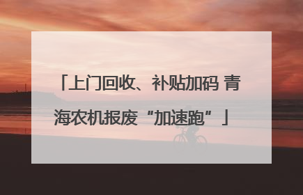 上门回收、补贴加码 青海农机报废“加速跑”