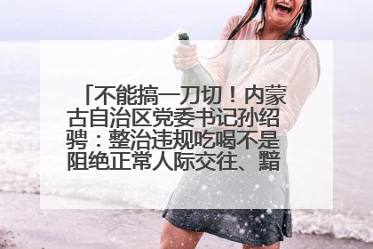 不能搞一刀切！内蒙古自治区党委书记孙绍骋：整治违规吃喝不是阻绝正常人际交往、黯淡人间烟火