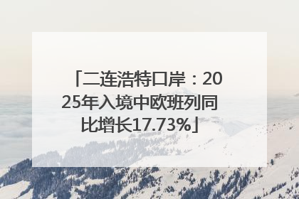 二连浩特口岸：2025年入境中欧班列同比增长17.73%