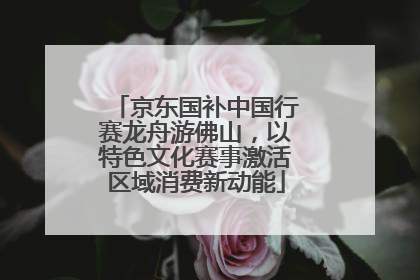 京东国补中国行赛龙舟游佛山，以特色文化赛事激活区域消费新动能