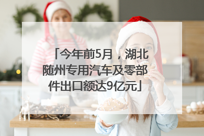 今年前5月，湖北随州专用汽车及零部件出口额达9亿元