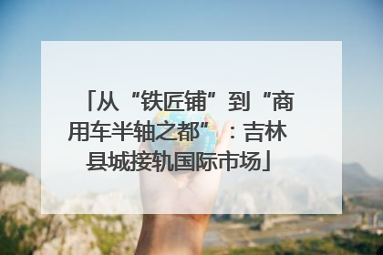 从“铁匠铺”到“商用车半轴之都”：吉林县城接轨国际市场