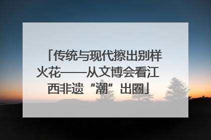 传统与现代擦出别样火花——从文博会看江西非遗“潮”出圈