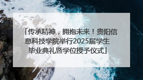 传承精神，拥抱未来！贵阳信息科技学院举行2025届学生毕业典礼暨学位授予仪式