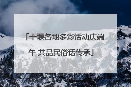 十堰各地多彩活动庆端午 共品民俗话传承