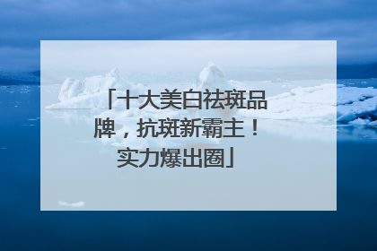 十大美白祛斑品牌，抗斑新霸主！实力爆出圈