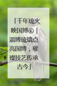 千年琉火映国博⑥｜淄博琉璃点亮国博，璀璨技艺传承古今