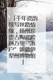 千年瓷韵续写丝路情缘，扬州珍贵古陶瓷跨越万里“落户”新疆伊犁州博物馆