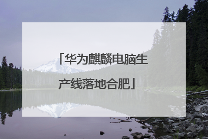 华为麒麟电脑生产线落地合肥