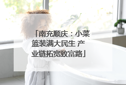 南充顺庆：小菜篮装满大民生 产业链拓宽致富路