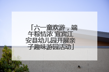 六一童欢游，端午粽情浓 宜宾江安县幼儿园开展亲子趣味游园活动