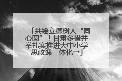 共绘立德树人“同心圆”！甘肃多措并举扎实推进大中小学思政课一体化→