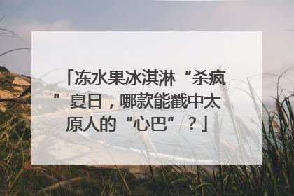 冻水果冰淇淋“杀疯”夏日，哪款能戳中太原人的“心巴”？