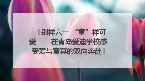 别样六一 “童”样可爱——在青岛爱迪学校感受爱与童真的双向奔赴