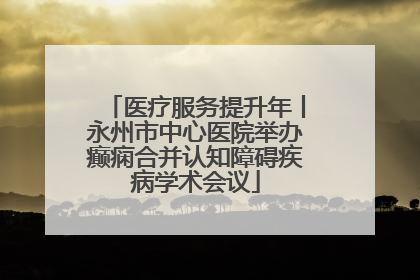 医疗服务提升年丨永州市中心医院举办癫痫合并认知障碍疾病学术会议