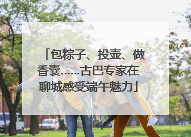 包粽子、投壶、做香囊……古巴专家在聊城感受端午魅力
