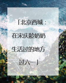北京西城：在宋庆龄奶奶生活过的地方过六一