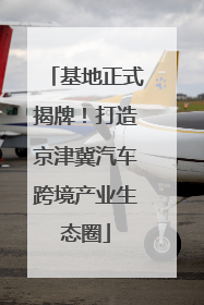 基地正式揭牌！打造京津冀汽车跨境产业生态圈